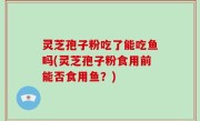 灵芝孢子粉吃了能吃鱼吗(灵芝孢子粉食用前能否食用鱼？)