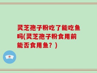 灵芝孢子粉吃了能吃鱼吗(灵芝孢子粉食用前能否食用鱼？)