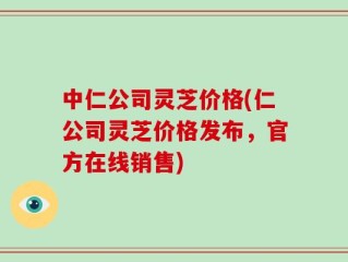 中仁公司灵芝价格(仁公司灵芝价格发布，官方在线销售)