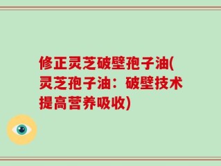 修正灵芝破壁孢子油(灵芝孢子油：破壁技术提高营养吸收)