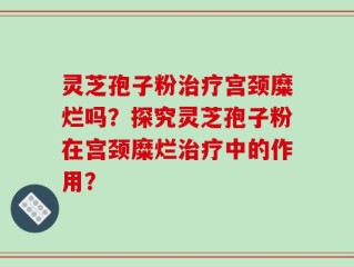 灵芝孢子粉治疗宫颈糜烂吗？探究灵芝孢子粉在宫颈糜烂治疗中的作用？