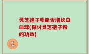 灵芝孢子粉能否增长白血球(探讨灵芝孢子粉的功效)