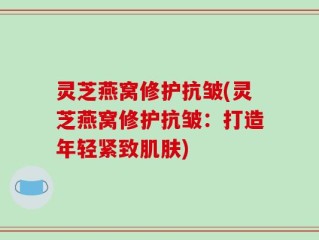 灵芝燕窝修护抗皱(灵芝燕窝修护抗皱：打造年轻紧致肌肤)