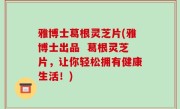 雅博士葛根灵芝片(雅博士出品  葛根灵芝片，让你轻松拥有健康生活！)