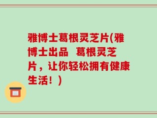 雅博士葛根灵芝片(雅博士出品  葛根灵芝片，让你轻松拥有健康生活！)