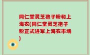 同仁堂灵芝孢子粉和上海农(同仁堂灵芝孢子粉正式进军上海农市场)
