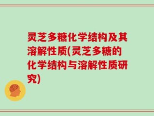 灵芝多糖化学结构及其溶解性质(灵芝多糖的化学结构与溶解性质研究)
