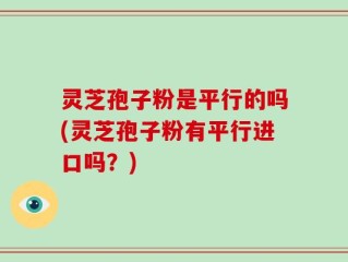 灵芝孢子粉是平行的吗(灵芝孢子粉有平行进口吗？)