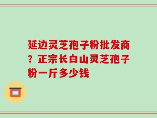 延边灵芝孢子粉批发商？正宗长白山灵芝孢子粉一斤多少钱