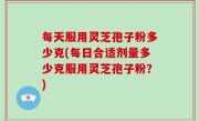 每天服用灵芝孢子粉多少克(每日合适剂量多少克服用灵芝孢子粉？)