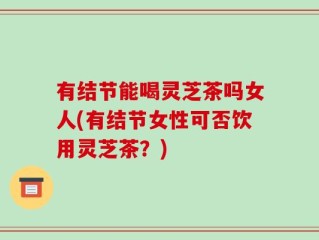 有结节能喝灵芝茶吗女人(有结节女性可否饮用灵芝茶？)