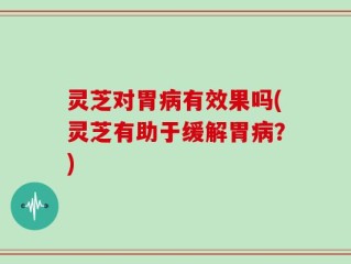 灵芝对胃病有效果吗(灵芝有助于缓解胃病？)