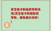 灵芝孢子粉加茯苓粉功效(灵芝孢子粉搭配茯苓粉，拥有强大功效！)