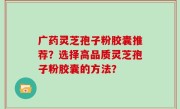 广药灵芝孢子粉胶囊推荐？选择高品质灵芝孢子粉胶囊的方法？