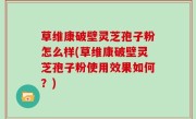 草维康破壁灵芝孢子粉怎么样(草维康破壁灵芝孢子粉使用效果如何？)