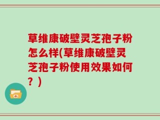 草维康破壁灵芝孢子粉怎么样(草维康破壁灵芝孢子粉使用效果如何？)