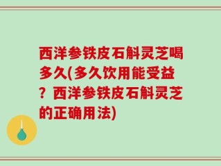 西洋参铁皮石斛灵芝喝多久(多久饮用能受益？西洋参铁皮石斛灵芝的正确用法)