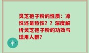 灵芝孢子粉的性质：凉性还是热性？？深度解析灵芝孢子粉的功效与适用人群？