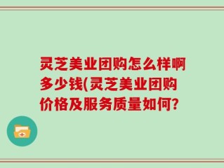 灵芝美业团购怎么样啊多少钱(灵芝美业团购价格及服务质量如何？
