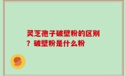 灵芝孢子破壁粉的区别？破壁粉是什么粉