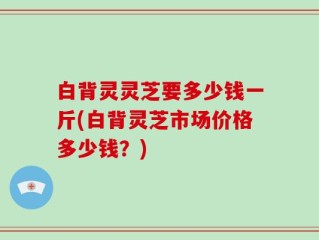 白背灵灵芝要多少钱一斤(白背灵芝市场价格多少钱？)