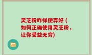 灵芝粉咋样使弄好 (如何正确使用灵芝粉，让你受益无穷)