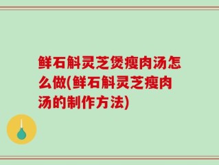 鲜石斛灵芝煲瘦肉汤怎么做(鲜石斛灵芝瘦肉汤的制作方法)