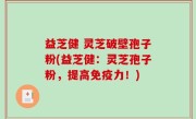 益芝健 灵芝破壁孢子粉(益芝健：灵芝孢子粉，提高免疫力！)