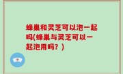 蜂巢和灵芝可以泡一起吗(蜂巢与灵芝可以一起泡用吗？)