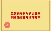 灵芝孢子粉与的完美煮制方法探秘与技巧分享