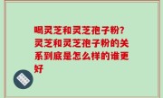 喝灵芝和灵芝孢子粉？灵芝和灵芝孢子粉的关系到底是怎么样的谁更好