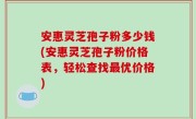 安惠灵芝孢子粉多少钱(安惠灵芝孢子粉价格表，轻松查找最优价格)