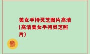 美女手持灵芝图片高清(高清美女手持灵芝照片)