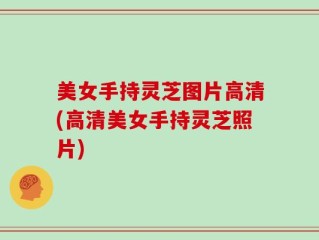 美女手持灵芝图片高清(高清美女手持灵芝照片)