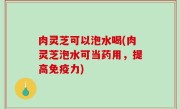 肉灵芝可以泡水喝(肉灵芝泡水可当药用，提高免疫力)