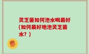 灵芝菌如何泡水喝最好(如何最好地泡灵芝菌水？)