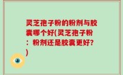 灵芝孢子粉的粉剂与胶囊哪个好(灵芝孢子粉：粉剂还是胶囊更好？)