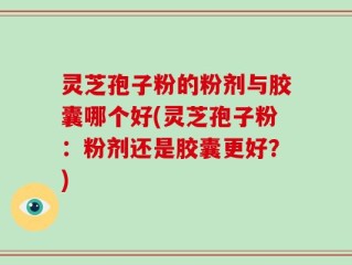 灵芝孢子粉的粉剂与胶囊哪个好(灵芝孢子粉：粉剂还是胶囊更好？)