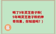 喝了9年灵芝孢子粉(9年喝灵芝孢子粉的神奇效果，你知道吗？)