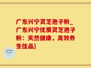 广东兴宁灵芝孢子粉_广东兴宁优质灵芝孢子粉：天然健康，高效养生佳品)