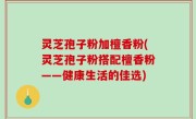 灵芝孢子粉加檀香粉(灵芝孢子粉搭配檀香粉——健康生活的佳选)