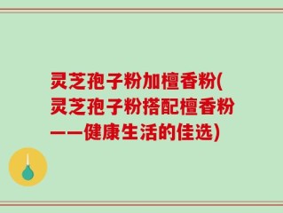 灵芝孢子粉加檀香粉(灵芝孢子粉搭配檀香粉——健康生活的佳选)