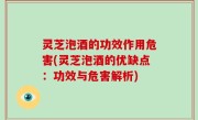灵芝泡酒的功效作用危害(灵芝泡酒的优缺点：功效与危害解析)