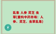 乱象 人参 灵芝 虫草(重构中药市场：人参、灵芝、虫草乱象)