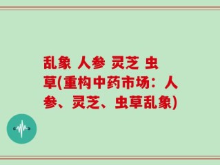 乱象 人参 灵芝 虫草(重构中药市场：人参、灵芝、虫草乱象)