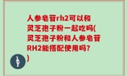 人参皂苷rh2可以和灵芝孢子粉一起吃吗(灵芝孢子粉和人参皂苷RH2能搭配使用吗？)