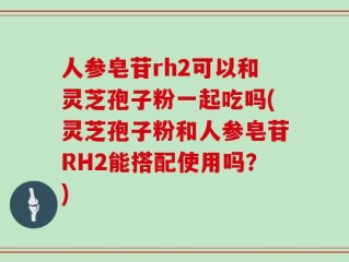 人参皂苷rh2可以和灵芝孢子粉一起吃吗(灵芝孢子粉和人参皂苷RH2能搭配使用吗？)