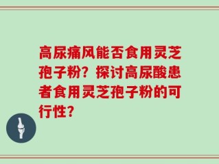 高尿痛风能否食用灵芝孢子粉？探讨高尿酸患者食用灵芝孢子粉的可行性？