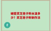 破壁灵芝孢子粉水温多少？灵芝孢子粉制作法