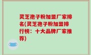 灵芝孢子粉加盟厂家排名(灵芝孢子粉加盟排行榜：十大品牌厂家推荐)